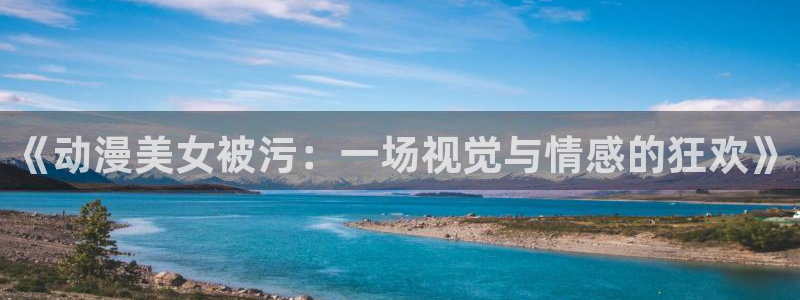 91动漫国产入口动漫：《动漫美女被污：一场视觉与情感的狂欢》